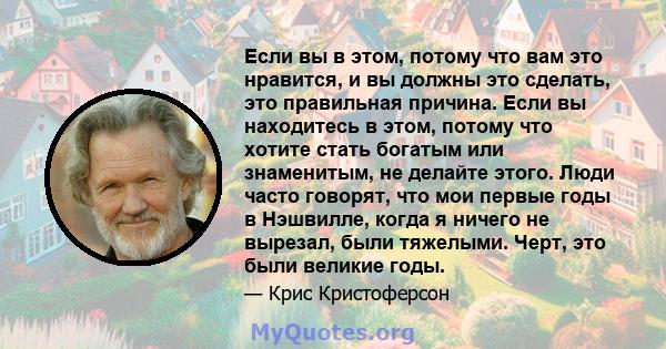 Если вы в этом, потому что вам это нравится, и вы должны это сделать, это правильная причина. Если вы находитесь в этом, потому что хотите стать богатым или знаменитым, не делайте этого. Люди часто говорят, что мои