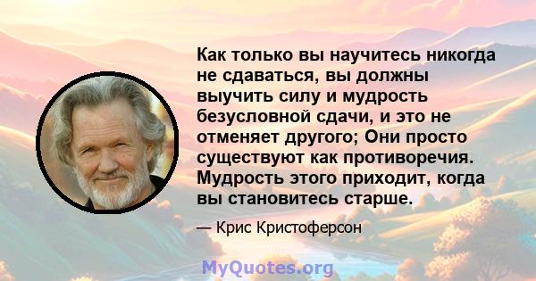 Как только вы научитесь никогда не сдаваться, вы должны выучить силу и мудрость безусловной сдачи, и это не отменяет другого; Они просто существуют как противоречия. Мудрость этого приходит, когда вы становитесь старше.