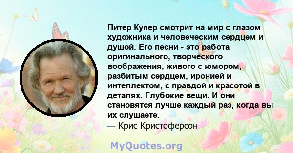 Питер Купер смотрит на мир с глазом художника и человеческим сердцем и душой. Его песни - это работа оригинального, творческого воображения, живого с юмором, разбитым сердцем, иронией и интеллектом, с правдой и красотой 