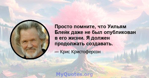 Просто помните, что Уильям Блейк даже не был опубликован в его жизни. Я должен продолжать создавать.