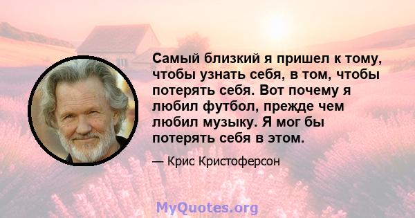 Самый близкий я пришел к тому, чтобы узнать себя, в том, чтобы потерять себя. Вот почему я любил футбол, прежде чем любил музыку. Я мог бы потерять себя в этом.