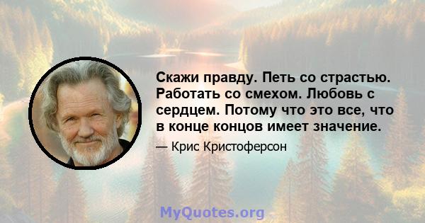 Скажи правду. Петь со страстью. Работать со смехом. Любовь с сердцем. Потому что это все, что в конце концов имеет значение.