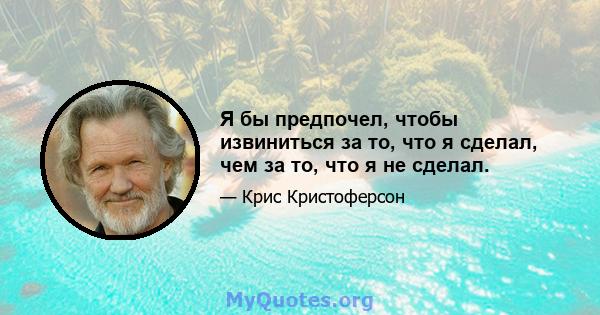 Я бы предпочел, чтобы извиниться за то, что я сделал, чем за то, что я не сделал.