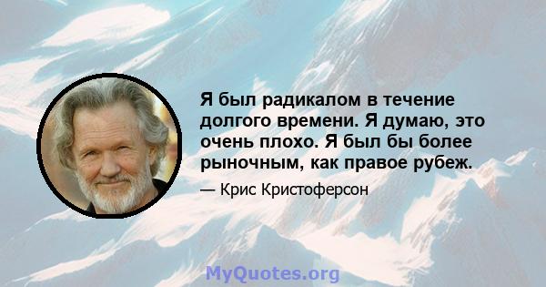 Я был радикалом в течение долгого времени. Я думаю, это очень плохо. Я был бы более рыночным, как правое рубеж.