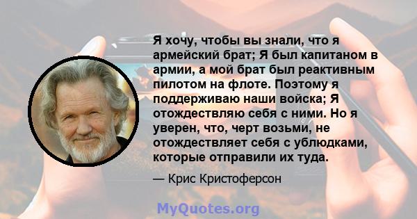 Я хочу, чтобы вы знали, что я армейский брат; Я был капитаном в армии, а мой брат был реактивным пилотом на флоте. Поэтому я поддерживаю наши войска; Я отождествляю себя с ними. Но я уверен, что, черт возьми, не