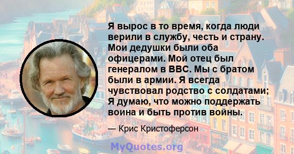 Я вырос в то время, когда люди верили в службу, честь и страну. Мои дедушки были оба офицерами. Мой отец был генералом в ВВС. Мы с братом были в армии. Я всегда чувствовал родство с солдатами; Я думаю, что можно