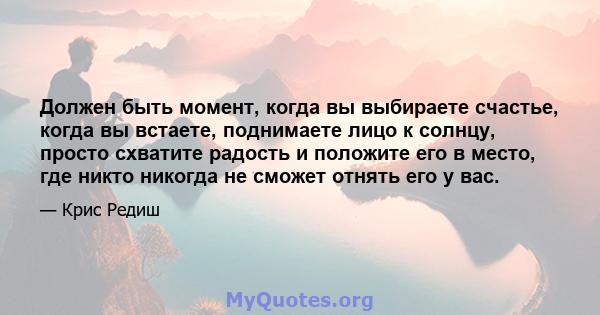 Должен быть момент, когда вы выбираете счастье, когда вы встаете, поднимаете лицо к солнцу, просто схватите радость и положите его в место, где никто никогда не сможет отнять его у вас.