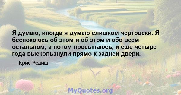 Я думаю, иногда я думаю слишком чертовски. Я беспокоюсь об этом и об этом и обо всем остальном, а потом просыпаюсь, и еще четыре года выскользнули прямо к задней двери.