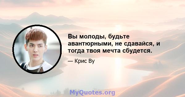 Вы молоды, будьте авантюрными, не сдавайся, и тогда твоя мечта сбудется.