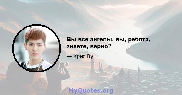 Вы все ангелы, вы, ребята, знаете, верно?