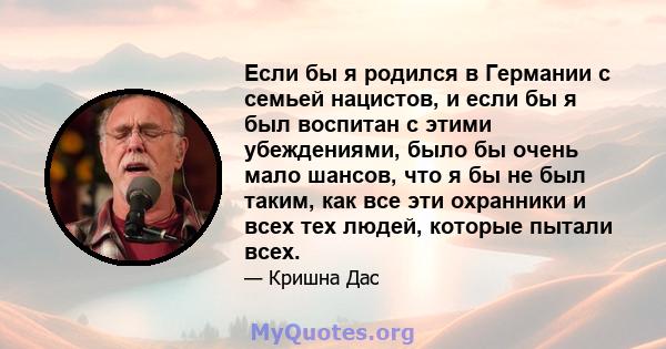 Если бы я родился в Германии с семьей нацистов, и если бы я был воспитан с этими убеждениями, было бы очень мало шансов, что я бы не был таким, как все эти охранники и всех тех людей, которые пытали всех.