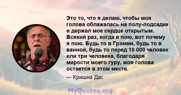 Это то, что я делаю, чтобы моя голова облажалась на полу-подсадке и держал мое сердце открытым. Всякий раз, когда я пою, вот почему я пою. Будь то в Грэмми, будь то в ванной, будь то перед 10 000 человек или три