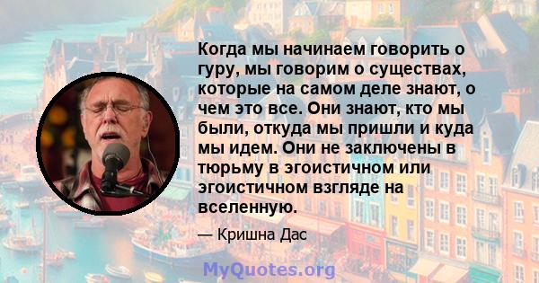 Когда мы начинаем говорить о гуру, мы говорим о существах, которые на самом деле знают, о чем это все. Они знают, кто мы были, откуда мы пришли и куда мы идем. Они не заключены в тюрьму в эгоистичном или эгоистичном