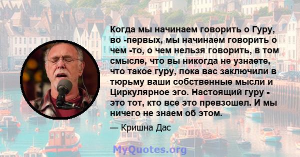 Когда мы начинаем говорить о Гуру, во -первых, мы начинаем говорить о чем -то, о чем нельзя говорить, в том смысле, что вы никогда не узнаете, что такое гуру, пока вас заключили в тюрьму ваши собственные мысли и