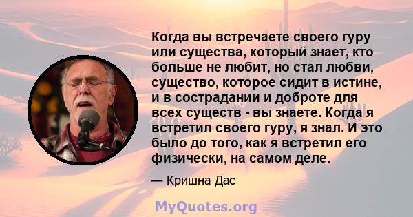 Когда вы встречаете своего гуру или существа, который знает, кто больше не любит, но стал любви, существо, которое сидит в истине, и в сострадании и доброте для всех существ - вы знаете. Когда я встретил своего гуру, я