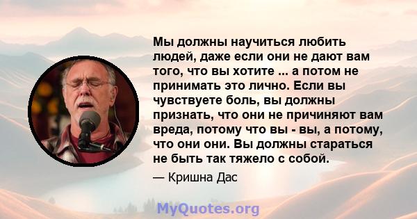 Мы должны научиться любить людей, даже если они не дают вам того, что вы хотите ... а потом не принимать это лично. Если вы чувствуете боль, вы должны признать, что они не причиняют вам вреда, потому что вы - вы, а