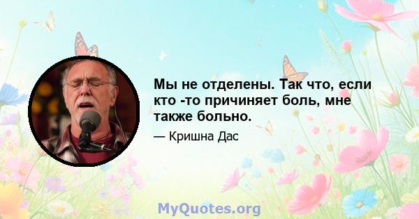 Мы не отделены. Так что, если кто -то причиняет боль, мне также больно.