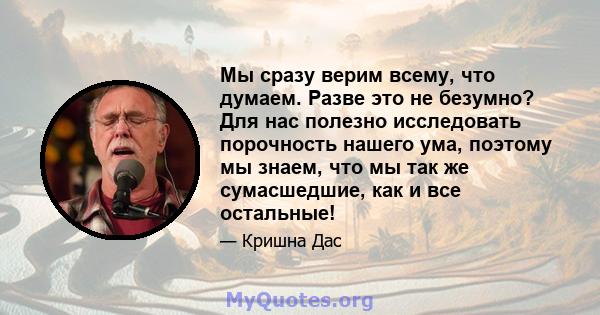 Мы сразу верим всему, что думаем. Разве это не безумно? Для нас полезно исследовать порочность нашего ума, поэтому мы знаем, что мы так же сумасшедшие, как и все остальные!