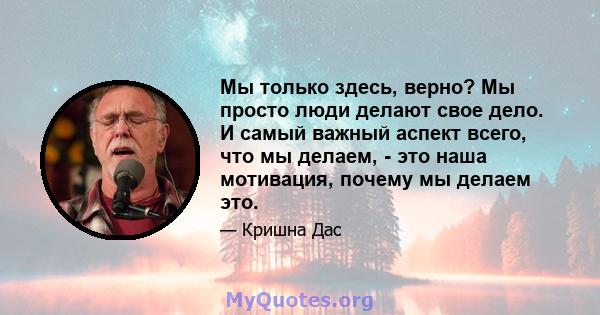 Мы только здесь, верно? Мы просто люди делают свое дело. И самый важный аспект всего, что мы делаем, - это наша мотивация, почему мы делаем это.