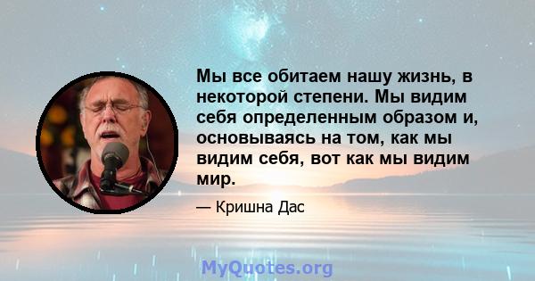 Мы все обитаем нашу жизнь, в некоторой степени. Мы видим себя определенным образом и, основываясь на том, как мы видим себя, вот как мы видим мир.