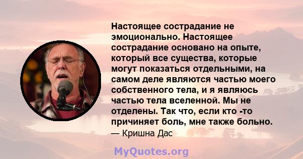 Настоящее сострадание не эмоционально. Настоящее сострадание основано на опыте, который все существа, которые могут показаться отдельными, на самом деле являются частью моего собственного тела, и я являюсь частью тела