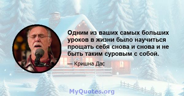 Одним из ваших самых больших уроков в жизни было научиться прощать себя снова и снова и не быть таким суровым с собой.