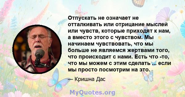 Отпускать не означает не отталкивать или отрицание мыслей или чувств, которые приходят к нам, а вместо этого с чувством. Мы начинаем чувствовать, что мы больше не являемся жертвами того, что происходит с нами. Есть что