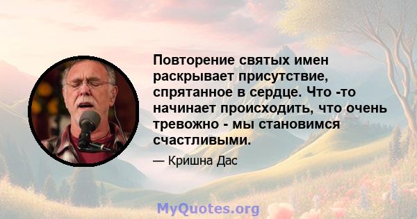 Повторение святых имен раскрывает присутствие, спрятанное в сердце. Что -то начинает происходить, что очень тревожно - мы становимся счастливыми.