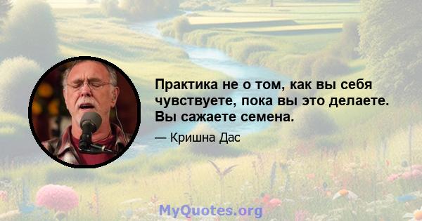 Практика не о том, как вы себя чувствуете, пока вы это делаете. Вы сажаете семена.