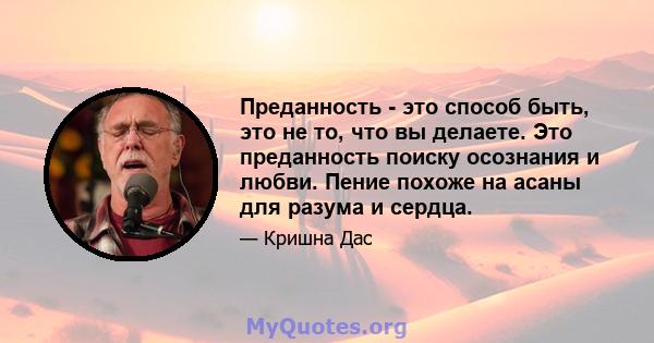 Преданность - это способ быть, это не то, что вы делаете. Это преданность поиску осознания и любви. Пение похоже на асаны для разума и сердца.