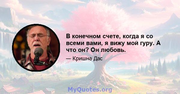 В конечном счете, когда я со всеми вами, я вижу мой гуру. А что он? Он любовь.