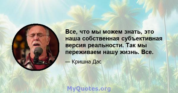 Все, что мы можем знать, это наша собственная субъективная версия реальности. Так мы переживаем нашу жизнь. Все.