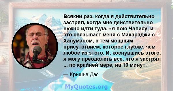 Всякий раз, когда я действительно застрял, когда мне действительно нужно идти туда, «я пою Чалису, и это связывает меня с Махараджи с Хануманом, с тем мощным присутствием, которое глубже, чем любое из этого. И,