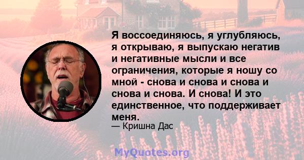 Я воссоединяюсь, я углубляюсь, я открываю, я выпускаю негатив и негативные мысли и все ограничения, которые я ношу со мной - снова и снова и снова и снова и снова. И снова! И это единственное, что поддерживает меня.