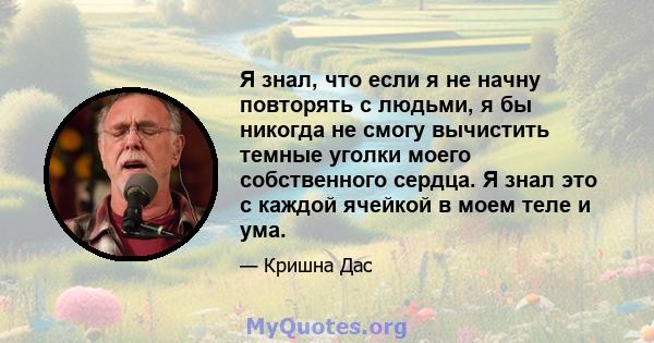 Я знал, что если я не начну повторять с людьми, я бы никогда не смогу вычистить темные уголки моего собственного сердца. Я знал это с каждой ячейкой в ​​моем теле и ума.