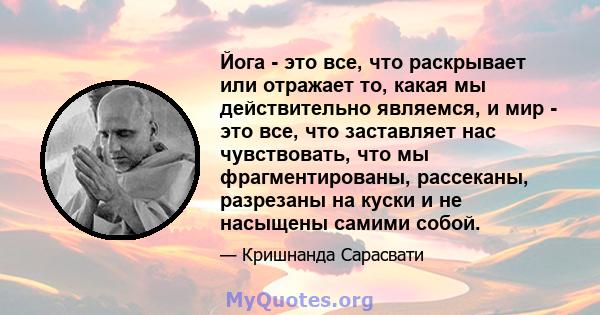 Йога - это все, что раскрывает или отражает то, какая мы действительно являемся, и мир - это все, что заставляет нас чувствовать, что мы фрагментированы, рассеканы, разрезаны на куски и не насыщены самими собой.