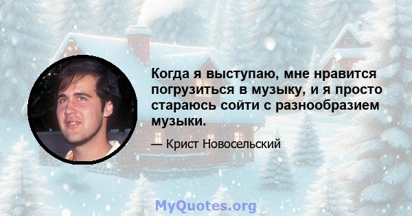 Когда я выступаю, мне нравится погрузиться в музыку, и я просто стараюсь сойти с разнообразием музыки.