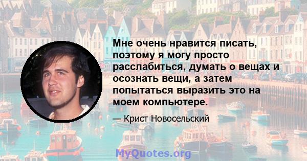 Мне очень нравится писать, поэтому я могу просто расслабиться, думать о вещах и осознать вещи, а затем попытаться выразить это на моем компьютере.