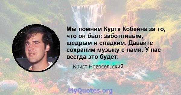 Мы помним Курта Кобейна за то, что он был: заботливым, щедрым и сладким. Давайте сохраним музыку с нами. У нас всегда это будет.