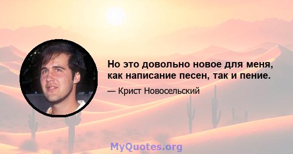 Но это довольно новое для меня, как написание песен, так и пение.