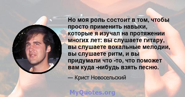 Но моя роль состоит в том, чтобы просто применить навыки, которые я изучал на протяжении многих лет: вы слушаете гитару, вы слушаете вокальные мелодии, вы слушаете ритм, и вы придумали что -то, что поможет вам куда