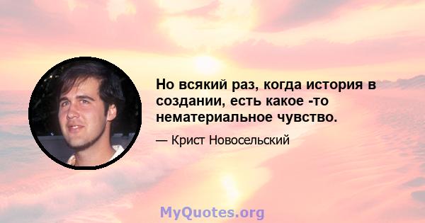 Но всякий раз, когда история в создании, есть какое -то нематериальное чувство.