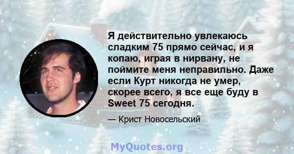 Я действительно увлекаюсь сладким 75 прямо сейчас, и я копаю, играя в нирвану, не поймите меня неправильно. Даже если Курт никогда не умер, скорее всего, я все еще буду в Sweet 75 сегодня.