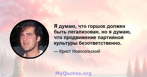 Я думаю, что горшок должен быть легализован, но я думаю, что продвижение партийной культуры безответственно.