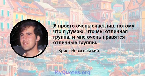 Я просто очень счастлив, потому что я думаю, что мы отличная группа, и мне очень нравятся отличные группы.