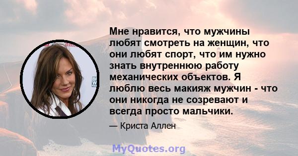 Мне нравится, что мужчины любят смотреть на женщин, что они любят спорт, что им нужно знать внутреннюю работу механических объектов. Я люблю весь макияж мужчин - что они никогда не созревают и всегда просто мальчики.