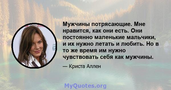 Мужчины потрясающие. Мне нравится, как они есть. Они постоянно маленькие мальчики, и их нужно летать и любить. Но в то же время им нужно чувствовать себя как мужчины.