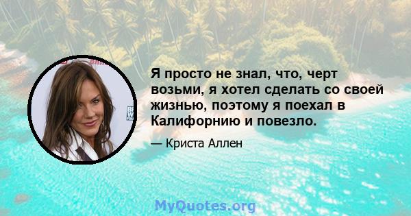 Я просто не знал, что, черт возьми, я хотел сделать со своей жизнью, поэтому я поехал в Калифорнию и повезло.