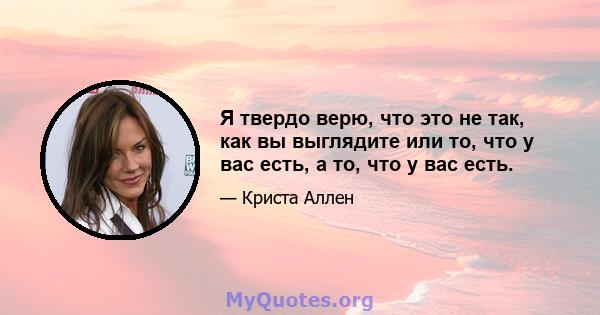 Я твердо верю, что это не так, как вы выглядите или то, что у вас есть, а то, что у вас есть.