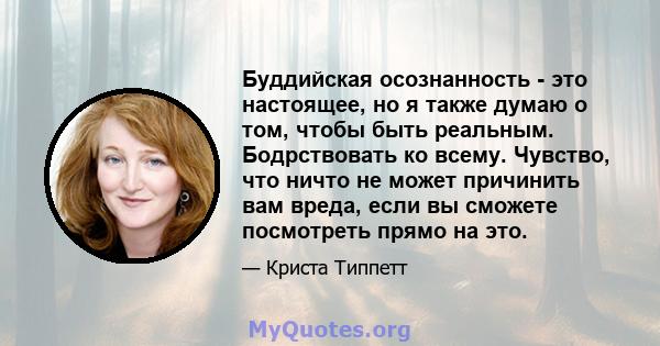 Буддийская осознанность - это настоящее, но я также думаю о том, чтобы быть реальным. Бодрствовать ко всему. Чувство, что ничто не может причинить вам вреда, если вы сможете посмотреть прямо на это.